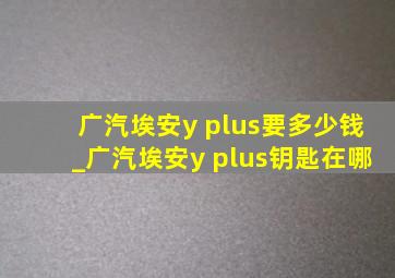 广汽埃安y plus要多少钱_广汽埃安y plus钥匙在哪